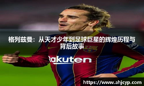 格列兹曼：从天才少年到足球巨星的辉煌历程与背后故事